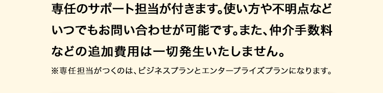 専任のサポート担当が付きます。使い方や不明点など
いつでもお問い合わせが可能です。 また、 仲介手数料
などの追加費用は一切発生いたしません。
※専任担当がつくのは、ビジネスプランとエンタープライズプランになります。