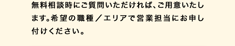 無料相談時にご質問いただければ、ご用意いたし
ます。 希望の職種/エリアで営業担当にお申し
付けください。