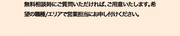 無料相談時にご質問いただければ、ご用意いたします。希
望の職種/エリアで営業担当にお申し付けください。