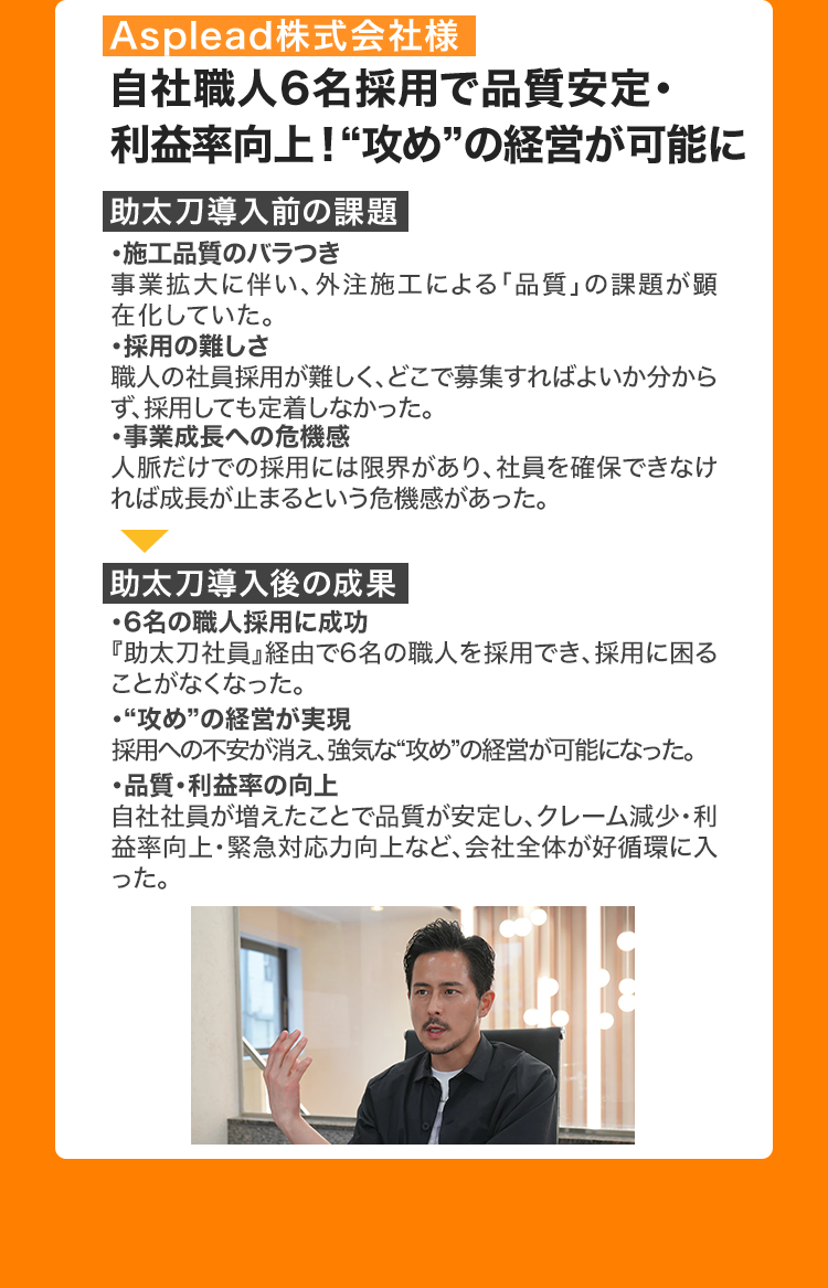 Asplead株式会社様
自社職人6名採用で品質安定・
利益率向上!“攻め”の経営が可能に
助太刀導入前の課題
・施工品質のバラつき
事業拡大に伴い、 外注施工による「品質」 の課題が顕
在化していた。
・採用の難しさ
職人の社員採用が難しく、 どこで募集すればよいか分から
ず、採用しても定着しなかった。
・事業成長への危機感
人脈だけでの採用には限界があり、社員を確保できなけ
れば成長が止まるという危機感があった。
助太刀導入後の成果
・6名の職人採用に成功
『助太刀社員』経由で6名の職人を採用でき、 採用に困る
ことがなくなった。
・“攻め”の経営が実現
採用への不安が消え、強気な“攻め”の経営が可能になった。
・品質・利益率の向上
自社社員が増えたことで品質が安定し、 クレーム減少・利
益率向上・緊急対応力向上など、会社全体が好循環に入
った。