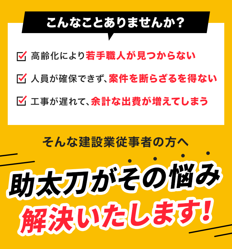 こんなことありませんか?
✓ 高齢化により若手職人が見つからない
人員が確保できず、案件を断らざるを得ない
工事が遅れて、余計な出費が増えてしまう
そんな建設業従事者の方へ
助太刀がその悩み解決いたします!