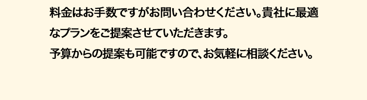 料金はお手数ですがお問い合わせください。 貴社に最適
なプランをご提案させていただきます。
予算からの提案も可能ですので、お気軽に相談ください。