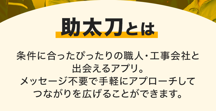 助太刀とは
条件に合ったぴったりの職人・工事会社と
出会えるアプリ。
メッセージ不要で手軽にアプローチして
つながりを広げることができます。